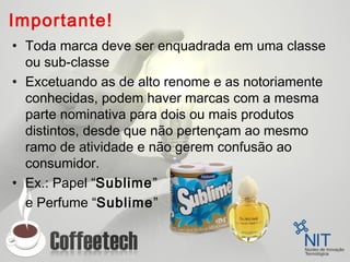 Importante!
• Toda marca deve ser enquadrada em uma classe
ou sub-classe
• Excetuando as de alto renome e as notoriamente
conhecidas, podem haver marcas com a mesma
parte nominativa para dois ou mais produtos
distintos, desde que não pertençam ao mesmo
ramo de atividade e não gerem confusão ao
consumidor.
• Ex.: Papel “Sublime”
e Perfume “Sublime”
 