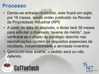 Processo
• Dando-se entrada no pedido, este ficará em sigilo
por 18 meses, sendo então publicado na Revista
da Propriedade Industrial (RPI)
• A partir da data do depósito, o titular terá 36 meses
para solicitar o chamado “exame de mérito”, que
verificará se o objeto do privilégio descrito nas
reivindicações contém os requisitos essenciais de
novidade, industriabilidade e atividade inventiva
• Concluído este exame, o pedido será ou não
deferido
 