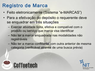 Registro de Marca
• Feito eletronicamente (Sistema “e-MARCAS”)
• Para a efetivação do depósito o requerente deve
se enquadrar em três situações
– Exercer atividade lícita, efetiva e compatível com o
produto ou serviço que marca visa identificar
– Não ter a marca enquadrada nas modalidades não
registráveis
– Não ter a marca conflitante com outra anterior de mesma
categoria (verificável através de uma busca prévia)
 