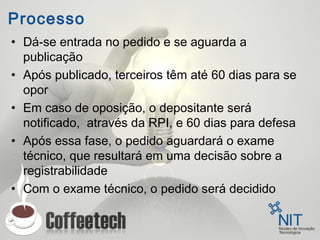 Processo
• Dá-se entrada no pedido e se aguarda a
publicação
• Após publicado, terceiros têm até 60 dias para se
opor
• Em caso de oposição, o depositante será
notificado, através da RPI, e 60 dias para defesa
• Após essa fase, o pedido aguardará o exame
técnico, que resultará em uma decisão sobre a
registrabilidade
• Com o exame técnico, o pedido será decidido
 