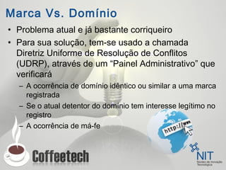 Marca Vs. Domínio
• Problema atual e já bastante corriqueiro
• Para sua solução, tem-se usado a chamada
Diretriz Uniforme de Resolução de Conflitos
(UDRP), através de um “Painel Administrativo” que
verificará
– A ocorrência de domínio idêntico ou similar a uma marca
registrada
– Se o atual detentor do domínio tem interesse legítimo no
registro
– A ocorrência de má-fe
 
