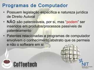 Programas de Computador
• Possuem legislação específica e natureza jurídica
de Direito Autoral
• NÃO são patenteáveis, por si, mas “podem” ser
inseridos em produtos/processos passíveis de
patenteamento
• Patentes relacionadas a programas de computador
envolvem o conhecimento abstrato que os permeia
e não o software em si
 