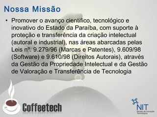 Nossa Missão
• Promover o avanço cientifico, tecnológico e
inovativo do Estado da Paraíba, com suporte à
proteção e transferência da criação intelectual
(autoral e industrial), nas áreas abarcadas pelas
Leis nº. 9.279/96 (Marcas e Patentes), 9.609/98
(Software) e 9.610/98 (Direitos Autorais), através
da Gestão da Propriedade Intelectual e da Gestão
de Valoração e Transferência de Tecnologia
 