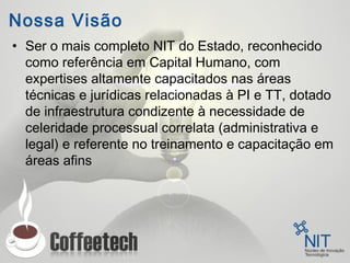 Nossa Visão
• Ser o mais completo NIT do Estado, reconhecido
como referência em Capital Humano, com
expertises altamente capacitados nas áreas
técnicas e jurídicas relacionadas à PI e TT, dotado
de infraestrutura condizente à necessidade de
celeridade processual correlata (administrativa e
legal) e referente no treinamento e capacitação em
áreas afins
 