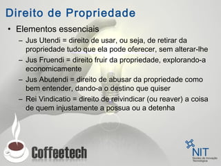 Direito de Propriedade
• Elementos essenciais
– Jus Utendi = direito de usar, ou seja, de retirar da
propriedade tudo que ela pode oferecer, sem alterar-lhe
– Jus Fruendi = direito fruir da propriedade, explorando-a
economicamente
– Jus Abutendi = direito de abusar da propriedade como
bem entender, dando-a o destino que quiser
– Rei Vindicatio = direito de reivindicar (ou reaver) a coisa
de quem injustamente a possua ou a detenha
 