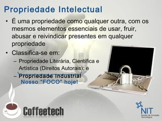 Propriedade Intelectual
• É uma propriedade como qualquer outra, com os
mesmos elementos essenciais de usar, fruir,
abusar e reivindicar presentes em qualquer
propriedade
• Classifica-se em:
– Propriedade Literária, Científica e
Artística (Direitos Autorais); e
– Propriedade Industrial
Nosso “FOCO” hoje!
 
