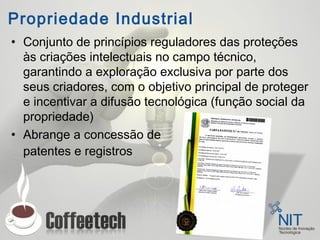 Propriedade Industrial
• Conjunto de princípios reguladores das proteções
às criações intelectuais no campo técnico,
garantindo a exploração exclusiva por parte dos
seus criadores, com o objetivo principal de proteger
e incentivar a difusão tecnológica (função social da
propriedade)
• Abrange a concessão de
patentes e registros
 