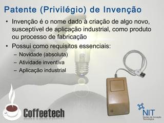 Patente (Privilégio) de Invenção
• Invenção é o nome dado à criação de algo novo,
susceptível de aplicação industrial, como produto
ou processo de fabricação
• Possui como requisitos essenciais:
– Novidade (absoluta)
– Atividade inventiva
– Aplicação industrial
 