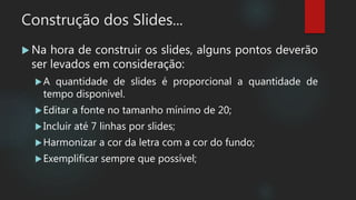 Construção dos Slides...
 Na hora de construir os slides, alguns pontos deverão
ser levados em consideração:
A quantidade de slides é proporcional a quantidade de
tempo disponível.
Editar a fonte no tamanho mínimo de 20;
Incluir até 7 linhas por slides;
Harmonizar a cor da letra com a cor do fundo;
Exemplificar sempre que possível;
 