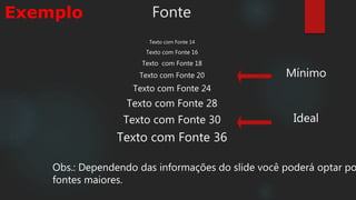 Fonte
Texto com Fonte 14
Texto com Fonte 16
Texto com Fonte 18
Texto com Fonte 20
Texto com Fonte 24
Texto com Fonte 28
Texto com Fonte 30
Texto com Fonte 36
Mínimo
Ideal
Obs.: Dependendo das informações do slide você poderá optar po
fontes maiores.
Exemplo
 