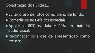 Construção dos Slides...
Evitar o uso de fotos como plano de fundo;
Comedir-se nos efeitos especiais;
Apoiar-se 80% na fala e 20% no material
áudio visual;
Reconhecer os slides de apresentação como
recuso;
 