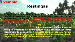 Restingas
A restinga é um espaço geográfico formado sempre por
depósitos arenosos paralelos à linha da costa, de forma
geralmente alongada, produzido por processos de
sedimentação, onde se encontram diferentes comunidades que
recebem influência marinha, podendo ter cobertura vegetal em
mosaico. Esse tipo de vegetação também pode ser encontrado
em praias, cordões arenosos, dunas e depressões em diversos
estágios sucessionais existentes fora da restinga na parte
interiorana do continente. A restinga também pode se formar
nos estuários dos rios, pela deposição de sedimentos, dando
origem à formação de rios ou assoreamentos.
Exemplo
 
