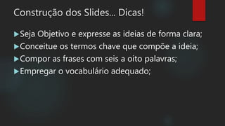 Construção dos Slides... Dicas!
Seja Objetivo e expresse as ideias de forma clara;
Conceitue os termos chave que compõe a ideia;
Compor as frases com seis a oito palavras;
Empregar o vocabulário adequado;
 