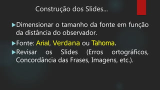 Construção dos Slides...
Dimensionar o tamanho da fonte em função
da distância do observador.
Fonte: Arial, Verdana ou Tahoma.
Revisar os Slides (Erros ortográficos,
Concordância das Frases, Imagens, etc.).
 
