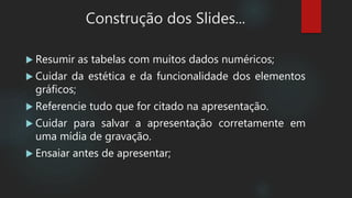  Resumir as tabelas com muitos dados numéricos;
 Cuidar da estética e da funcionalidade dos elementos
gráficos;
 Referencie tudo que for citado na apresentação.
 Cuidar para salvar a apresentação corretamente em
uma mídia de gravação.
 Ensaiar antes de apresentar;
Construção dos Slides...
 