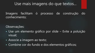 Use mais imagens do que textos...
Imagens facilitam ó processo de construção do
conhecimento;
Observações:
 Use um elemento gráfico por slide – Evite a poluição
visual;
 Associe a imagem ao texto;
 Combine cor do fundo e dos elementos gráficos;
 