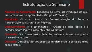 Estruturação do Seminário
Abertura da Apresentação: Exposição do Tema, da instituição da qual
faz parte, nome do apresentador (Grupo e Professor);
Introdução: (3 a 4 minutos) – Contextualização do Tema e
Apresentação da Estrutura de Tópicos;
Desenvolvimento: (7 a 10 minutos) – Análise de cada tópico e o
encadeamento lógico e coerente entre os mesmo;
Conclusão: (5 a 6 minutos) – Reflexão, síntese e ênfase nos pontos
chave sobre tema e;
Discussão: Consolidação dos aspectos fundamentais a cerca do tema
com a plateia.
 