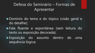 Domínio do tema e do tópico (visão geral e
do detalhe);
Fala fluente e espontânea (sem leitura do
texto ou exposição decorada);
Exposição do assunto dentro de uma
sequência lógica;
Defesa do Seminário – Formas de
Apresentar
 