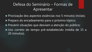  Priorização dos aspectos essências nos 5 minutos iniciais;
 Preparo do encadeamento para o próximo tópico;
 Prevenir situações que desviam a atenção do público;
 Uso correto do tempo pré-estabelecido (média de 15 a
20 minutos).
Defesa do Seminário – Formas de
Apresentar
 