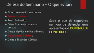 Defesa do Seminário – O que evitar?
 Ficar com as mãos nos bolsos;
 Braços cruzados;
 Rosto Inclinado;
 Olhar Fixamente para uma
pessoa;
 Gestos rápidos e mãos trêmulas;
 Dar as costas à plateia;
 Gírias e Situações Cômicas.
Sabe o que da segurança
na hora de defender uma
apresentação? DOMÍNIO DE
CONTEÚDO...
 