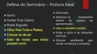  Sorrir;
 Tentar Ficar Calmo;
 Rosto Erguido;
 Olhar Para Toda a Plateia;
 Colocar-se de pé;
 Falar de modo que todos
possam ouvir;
Defesa do Seminário – Postura Ideal
 Gesticular;
 Deslocar-se lentamente
dentro do espaço da
apresentação;
 Usar o vestuário correto;
 Evitar a gíria e as situações
cômicas;
 Esboçar semblante que
revele confiança e simpatia;
 