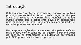 Introdução
O tabagismo é o ato de se consumir cigarros ou outros
produtos que contenham tabaco, cuja droga ou princípio
ativo é a nicotina. A Organização Mundial da Saúde
(OMS) afirma que o tabagismo deve ser considerado
uma pandemia, ou seja, uma epidemia generalizada, e
como tal precisa ser combatido.
Nesta apresentação abordaremos os principais malefícios
relacionados com o consumo do cigarro, o cenário atual
da doença, os tratamentos e os desafios enfrentados
pela OMS para conscientizar as pessoas.
 