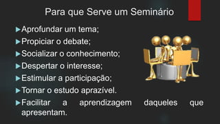 Para que Serve um Seminário
Aprofundar um tema;
Propiciar o debate;
Socializar o conhecimento;
Despertar o interesse;
Estimular a participação;
Tornar o estudo aprazível.
Facilitar a aprendizagem daqueles que
apresentam.
 