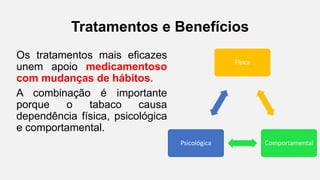 Tratamentos e Benefícios
Os tratamentos mais eficazes
unem apoio medicamentoso
com mudanças de hábitos.
A combinação é importante
porque o tabaco causa
dependência física, psicológica
e comportamental.
Física
ComportamentalPsicológica
 