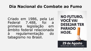 Dia Nacional do Combate ao Fumo
Criado em 1986, pela Lei
Federal 7.488, foi a
primeira legislação em
âmbito federal relacionada
à regulamentação do
tabagismo no Brasil.
35
 