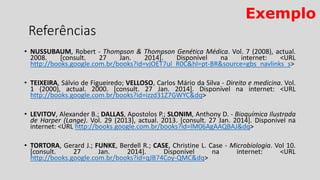 • NUSSUBAUM, Robert - Thompson & Thompson Genética Médica. Vol. 7 (2008), actual.
2008. [consult. 27 Jan. 2014]. Disponível na internet: <URL
http://books.google.com.br/books?id=vjOET7ul_R0C&hl=pt-BR&source=gbs_navlinks_s>
• TEIXEIRA, Sálvio de Figueiredo; VELLOSO, Carlos Mário da Silva - Direito e medicina. Vol.
1 (2000), actual. 2000. [consult. 27 Jan. 2014]. Disponível na internet: <URL
http://books.google.com.br/books?id=izzd31Z7GWYC&dq>
• LEVITOV, Alexander B.; DALLAS, Apostolos P.; SLONIM, Anthony D. - Bioquímica Ilustrada
de Harper (Lange). Vol. 29 (2013), actual. 2013. [consult. 27 Jan. 2014]. Disponível na
internet: <URL http://books.google.com.br/books?id=lM06AgAAQBAJ&dq>
• TORTORA, Gerard J.; FUNKE, Berdell R.; CASE, Christine L. Case - Microbiologia. Vol 10.
[consult. 27 Jan. 2014]. Disponível na internet: <URL
http://books.google.com.br/books?id=qJB74Coy-QMC&dq>
Referências
Exemplo
 