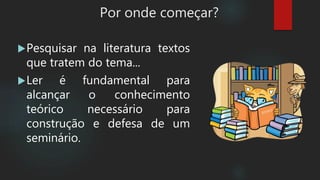 Por onde começar?
Pesquisar na literatura textos
que tratem do tema...
Ler é fundamental para
alcançar o conhecimento
teórico necessário para
construção e defesa de um
seminário.
 