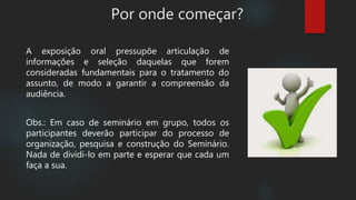 A exposição oral pressupõe articulação de
informações e seleção daquelas que forem
consideradas fundamentais para o tratamento do
assunto, de modo a garantir a compreensão da
audiência.
Obs.: Em caso de seminário em grupo, todos os
participantes deverão participar do processo de
organização, pesquisa e construção do Seminário.
Nada de dividi-lo em parte e esperar que cada um
faça a sua.
Por onde começar?
 