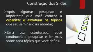 Construção dos Slides
Após algumas pesquisas é
importante que você comece a
organizar e estruturar os tópicos
que seu seminário ira abordar;
Uma vez estruturado, você
continuará a pesquisar e ler mais
sobre cada tópico que você definiu.
 