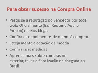 Para obter sucesso na Compra Online
• Pesquise a reputação do vendedor por toda
  web: Oficialmente (Ex.: Reclame Aqui e
  Procon) e pelos blogs.
• Confira os depoimentos de quem já comprou
• Esteja atenta a cotação da moeda
• Confira suas medidas
• Aprenda mais sobre compras no
  exterior, taxas e fiscalização na chegada ao
  Brasil.
 