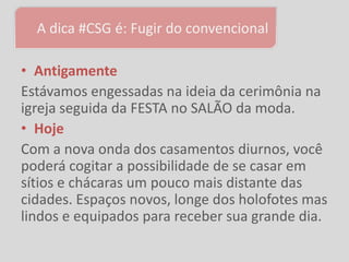 A dica #CSG é: Fugir do convencional

• Antigamente
Estávamos engessadas na ideia da cerimônia na
igreja seguida da FESTA no SALÃO da moda.
• Hoje
Com a nova onda dos casamentos diurnos, você
poderá cogitar a possibilidade de se casar em
sítios e chácaras um pouco mais distante das
cidades. Espaços novos, longe dos holofotes mas
lindos e equipados para receber sua grande dia.
 