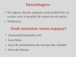 Desvantagens
• Em alguns desses espaços você poderá ter os
  custos com a locação de materiais de apoio.
• Distâncias.

     Onde encontrar novos espaços?
•   chacarastemporada.com
•   Guia Mais
•   Guia de prestadores de serviço das cidades
•   Feira de Noivas
 