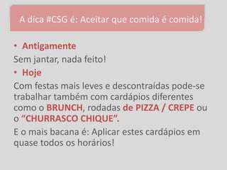 A dica #CSG é: Aceitar que comida é comida!

• Antigamente
Sem jantar, nada feito!
• Hoje
Com festas mais leves e descontraídas pode-se
trabalhar também com cardápios diferentes
como o BRUNCH, rodadas de PIZZA / CREPE ou
o “CHURRASCO CHIQUE”.
E o mais bacana é: Aplicar estes cardápios em
quase todos os horários!
 