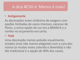A dica #CSG é: Menos é mais!

• Antigamente
As decorações eram sinônimo de exagero com
opções limitadas de vasos imensos, excesso de
flores, a única opção de cor era a BRANCA e o
rombo no orçamento era certo.
• Hoje
Uma decoração menos poluída visualmente,
simples (mas não menos elegante) com a cara dos
noivos (e muitas vezes colorida e divertida) e não
tão tradicional é a opção de 90% dos casais.
 