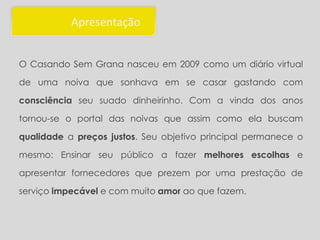 Apresentação


O Casando Sem Grana nasceu em 2009 como um diário virtual

de uma noiva que sonhava em se casar gastando com

consciência seu suado dinheirinho. Com a vinda dos anos

tornou-se o portal das noivas que assim como ela buscam

qualidade a preços justos. Seu objetivo principal permanece o

mesmo: Ensinar seu público a fazer melhores escolhas e

apresentar fornecedores que prezem por uma prestação de

serviço impecável e com muito amor ao que fazem.
 