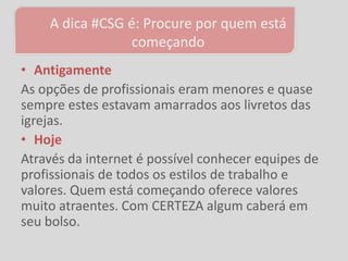 A dica #CSG é: Procure por quem está
                 começando
• Antigamente
As opções de profissionais eram menores e quase
sempre estes estavam amarrados aos livretos das
igrejas.
• Hoje
Através da internet é possível conhecer equipes de
profissionais de todos os estilos de trabalho e
valores. Quem está começando oferece valores
muito atraentes. Com CERTEZA algum caberá em
seu bolso.
 