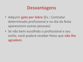 Desvantagens
• Adquirir gato por lebre (Ex.: Contratar
  determinado profissional e no dia da festa
  aparecerem outras pessoas)
• Se não bem escolhido o profissional e seu
  estilo, você poderá receber fotos que não lhe
  agradem.
 