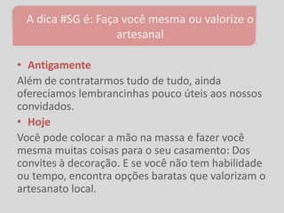 A dica #SG é: Faça você mesma ou valorize o
                   artesanal

• Antigamente
Além de contratarmos tudo de tudo, ainda
oferecíamos lembrancinhas pouco úteis aos nossos
convidados.
• Hoje
Você pode colocar a mão na massa e fazer você
mesma muitas coisas para o seu casamento: Dos
convites à decoração. E se você não tem habilidade
ou tempo, encontra opções baratas que valorizam o
artesanato local.
 