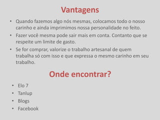 Vantagens
• Quando fazemos algo nós mesmas, colocamos todo o nosso
  carinho e ainda imprimimos nossa personalidade no feito.
• Fazer você mesma pode sair mais em conta. Contanto que se
  respeite um limite de gasto.
• Se for comprar, valorize o trabalho artesanal de quem
  trabalha só com isso e que expressa o mesmo carinho em seu
  trabalho.

                 Onde encontrar?
•   Elo 7
•   Tanlup
•   Blogs
•   Facebook
 