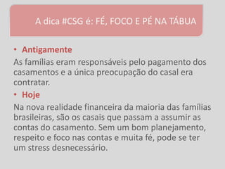 A dica #CSG é: FÉ, FOCO E PÉ NA TÁBUA

• Antigamente
As famílias eram responsáveis pelo pagamento dos
casamentos e a única preocupação do casal era
contratar.
• Hoje
Na nova realidade financeira da maioria das famílias
brasileiras, são os casais que passam a assumir as
contas do casamento. Sem um bom planejamento,
respeito e foco nas contas e muita fé, pode se ter
um stress desnecessário.
 