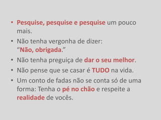 • Pesquise, pesquise e pesquise um pouco
  mais.
• Não tenha vergonha de dizer:
  “Não, obrigada.”
• Não tenha preguiça de dar o seu melhor.
• Não pense que se casar é TUDO na vida.
• Um conto de fadas não se conta só de uma
  forma: Tenha o pé no chão e respeite a
  realidade de vocês.
 