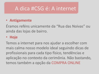 A dica #CSG é: A internet
• Antigamente
Éramos reféns unicamente da “Rua das Noivas” ou
ainda das lojas de bairro.
• Hoje
Temos a internet para nos ajudar a escolher com
mais calma nosso modelo ideal seguindo dicas de
profissionais para cada tipo físico, tendências e
aplicação no contexto da cerimônia. Não bastando,
temos também a opção da COMPRA ONLINE
 