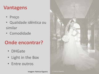 Vantagens
• Preço
• Qualidade idêntica ou
similar
• Comodidade

Onde encontrar?
 • DHGate
 • Light in the Box
 • Entre outros
            Imagem: Patrícia Figueira
 