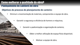 Como melhorar a qualidade da obra?
Planejamento do canteiro de obra
• Garantir a padronização e organização do canteiro;
Objetivos do processo de planejamento de canteiro:
• Garantir a segurança e eficiência de homens e máquinas;
• Diminuir a movimentação de materiais, componentes e equipe de obra.
• Obter a melhor utilização do espaço físico disponível;
• Motivar a equipe de obra.
 