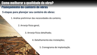 Como melhorar a qualidade da obra?
Planejamento do canteiro de obras
5 etapas para planejar seu canteiro de obras:
1. Análise preliminar das necessidades do canteiro;
2. Arranjo físico geral;
3. Arranjo físico detalhado;
4. Detalhamento das instalações;
5. Cronograma de implantação.
 