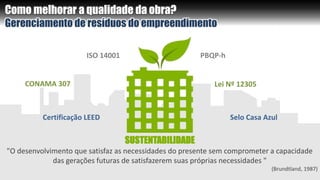 Como melhorar a qualidade da obra?
Gerenciamento de resíduos do empreendimento
ISO 14001
Certificação LEED Selo Casa Azul
PBQP-h
CONAMA 307 Lei Nº 12305
"O desenvolvimento que satisfaz as necessidades do presente sem comprometer a capacidade
das gerações futuras de satisfazerem suas próprias necessidades "
(Brundtland, 1987)
SUSTENTABILIDADE
 